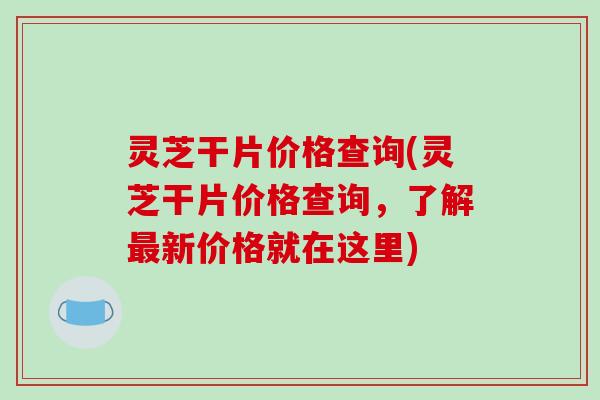 灵芝干片价格查询(灵芝干片价格查询,了解新价格就在这里) 灵芝干片价格查询(灵芝干片价格查询,了解新价格就在这里)
