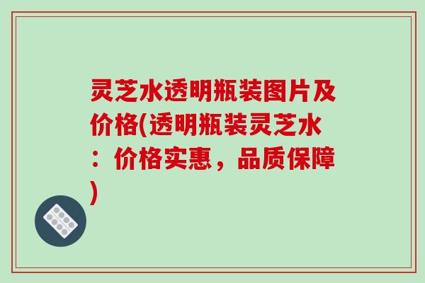 灵芝水透明瓶装图片及价格(透明瓶装灵芝水:价格实惠,品质保障) 灵芝水透明瓶装图片及价格(透明瓶装灵芝水:价格实惠,品质保障)