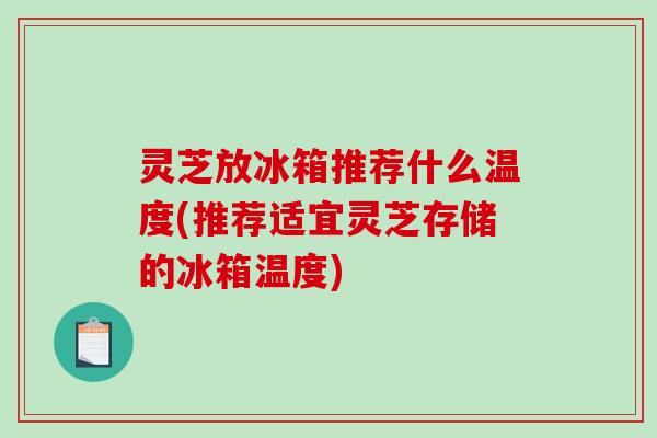 灵芝放冰箱推荐什么温度(推荐适宜灵芝存储的冰箱温度) 灵芝放冰箱推荐什么温度(推荐适宜灵芝存储的冰箱温度)