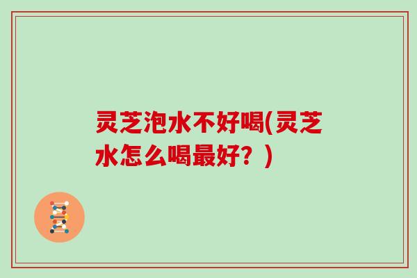 灵芝泡水不好喝(灵芝水怎么喝好?) 灵芝泡水不好喝(灵芝水怎么喝好?)