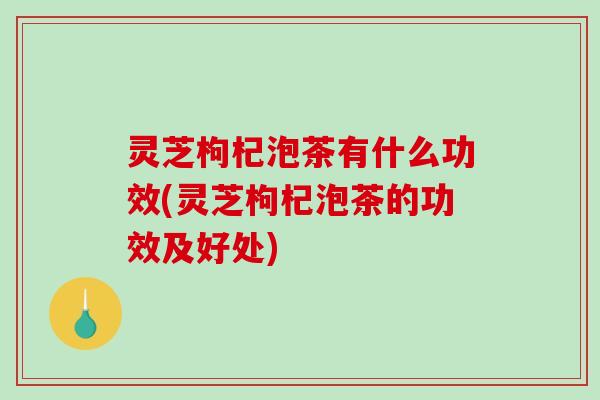 灵芝枸杞泡茶有什么功效(灵芝枸杞泡茶的功效及好处) 灵芝枸杞泡茶有什么功效(灵芝枸杞泡茶的功效及好处)