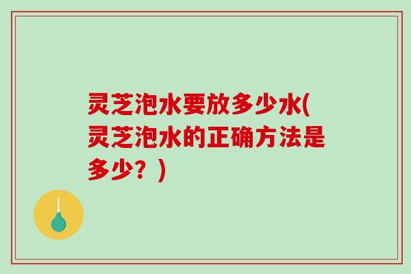灵芝泡水要放多少水(灵芝泡水的正确方法是多少?) 灵芝泡水要放多少水(灵芝泡水的正确方法是多少?)