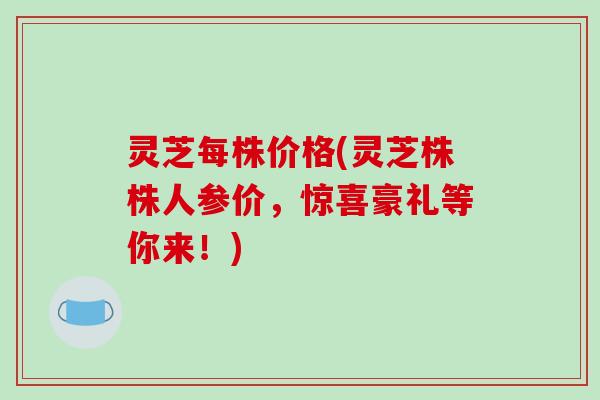 灵芝每株价格(灵芝株株人参价,惊喜豪礼等你来!) 灵芝每株价格(灵芝株株人参价,惊喜豪礼等你来!)