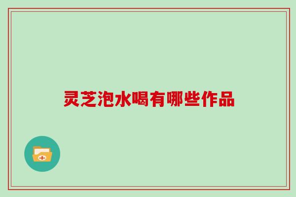 灵芝泡水喝有哪些作品 灵芝泡水喝有哪些作品