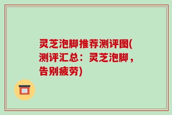 灵芝泡脚推荐测评图(测评汇总:灵芝泡脚,告别疲劳) 灵芝泡脚推荐测评图(测评汇总:灵芝泡脚,告别疲劳)