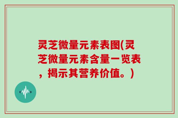 灵芝微量元素表图(灵芝微量元素含量一览表，揭示其营养价值。)
