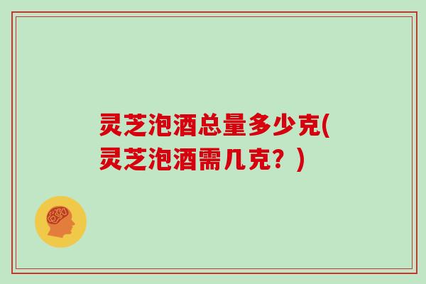灵芝泡酒总量多少克(灵芝泡酒需几克?) 灵芝泡酒总量多少克(灵芝泡酒需几克?)