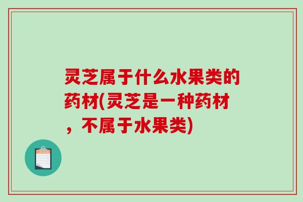 灵芝属于什么水果类的药材(灵芝是一种药材,不属于水果类) 灵芝属于什么水果类的药材(灵芝是一种药材,不属于水果类)