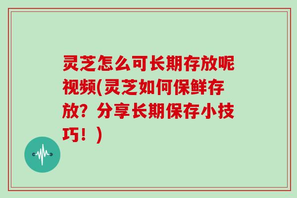 灵芝怎么可长期存放呢视频(灵芝如何保鲜存放？分享长期保存小技巧！)