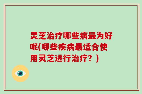 灵芝哪些为好呢(哪些适合使用灵芝进行?) 灵芝哪些为好呢(哪些适合使用灵芝进行?)