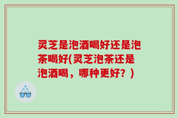 灵芝是泡酒喝好还是泡茶喝好(灵芝泡茶还是泡酒喝,哪种更好?) 灵芝是泡酒喝好还是泡茶喝好(灵芝泡茶还是泡酒喝,哪种更好?)