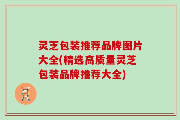 灵芝包装推荐品牌图片大全(精选高质量灵芝包装品牌推荐大全) 灵芝包装推荐品牌图片大全(精选高质量灵芝包装品牌推荐大全)