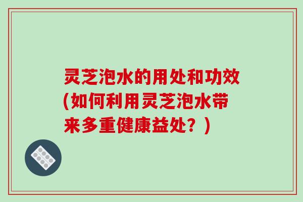 灵芝泡水的用处和功效(如何利用灵芝泡水带来多重健康益处?) 灵芝泡水的用处和功效(如何利用灵芝泡水带来多重健康益处?)