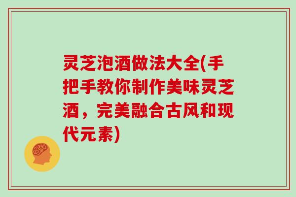 灵芝泡酒做法大全(手把手教你制作美味灵芝酒,完美融合古风和现代元素) 灵芝泡酒做法大全(手把手教你制作美味灵芝酒,完美融合古风和现代元素)