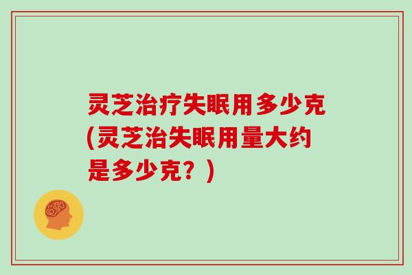 灵芝用多少克(灵芝用量大约是多少克?) 灵芝用多少克(灵芝用量大约是多少克?)