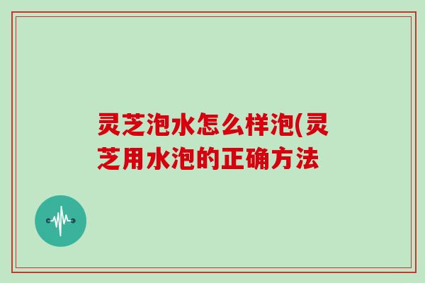 灵芝泡水怎么样泡(灵芝用水泡的正确方法 灵芝泡水怎么样泡(灵芝用水泡的正确方法