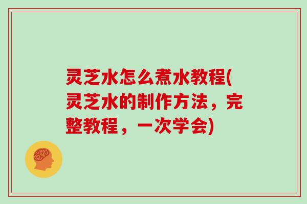 灵芝水怎么煮水教程(灵芝水的制作方法,完整教程,一次学会) 灵芝水怎么煮水教程(灵芝水的制作方法,完整教程,一次学会)