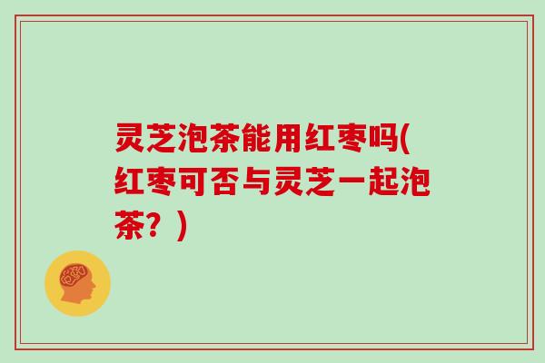 灵芝泡茶能用红枣吗(红枣可否与灵芝一起泡茶?) 灵芝泡茶能用红枣吗(红枣可否与灵芝一起泡茶?)