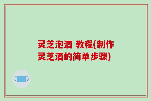 灵芝泡酒 教程(制作灵芝酒的简单步骤)