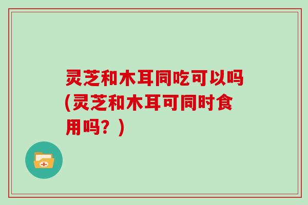 灵芝和木耳同吃可以吗(灵芝和木耳可同时食用吗?) 灵芝和木耳同吃可以吗(灵芝和木耳可同时食用吗?)
