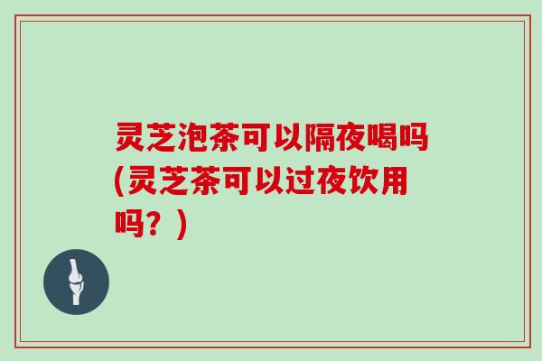 灵芝泡茶可以隔夜喝吗(灵芝茶可以过夜饮用吗?) 灵芝泡茶可以隔夜喝吗(灵芝茶可以过夜饮用吗?)