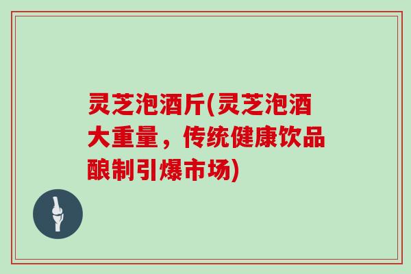 灵芝泡酒斤(灵芝泡酒大重量,传统健康饮品酿制引爆市场) 灵芝泡酒斤(灵芝泡酒大重量,传统健康饮品酿制引爆市场)