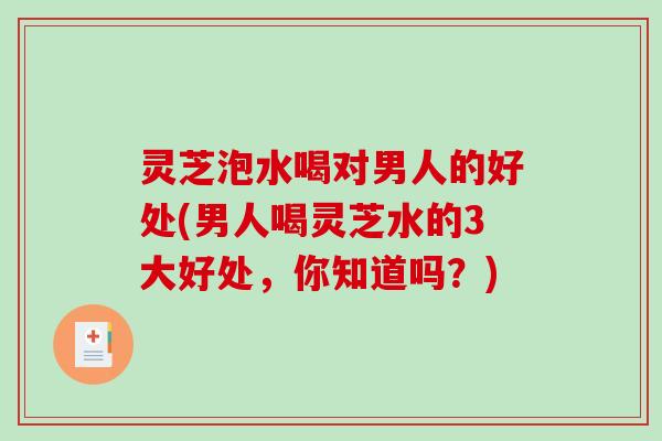 灵芝泡水喝对男人的好处(男人喝灵芝水的3大好处，你知道吗？)