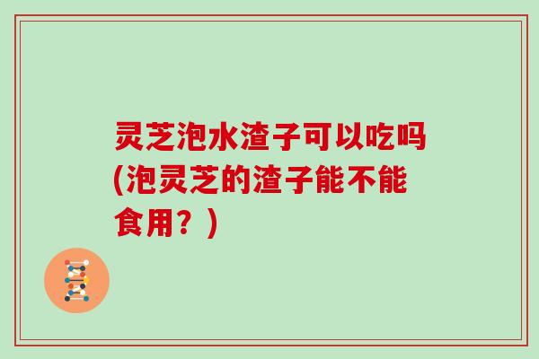 灵芝泡水渣子可以吃吗(泡灵芝的渣子能不能食用?) 灵芝泡水渣子可以吃吗(泡灵芝的渣子能不能食用?)