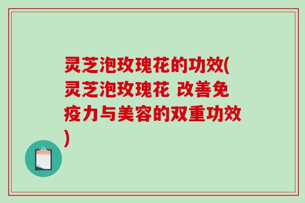 灵芝泡玫瑰花的功效(灵芝泡玫瑰花 改善免疫力与美容的双重功效) 灵芝泡玫瑰花的功效(灵芝泡玫瑰花 改善免疫力与美容的双重功效)