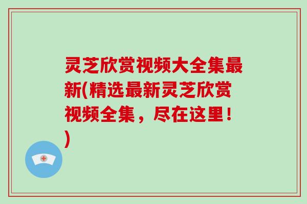 灵芝欣赏视频大全集新(精选新灵芝欣赏视频全集,尽在这里!) 灵芝欣赏视频大全集新(精选新灵芝欣赏视频全集,尽在这里!)