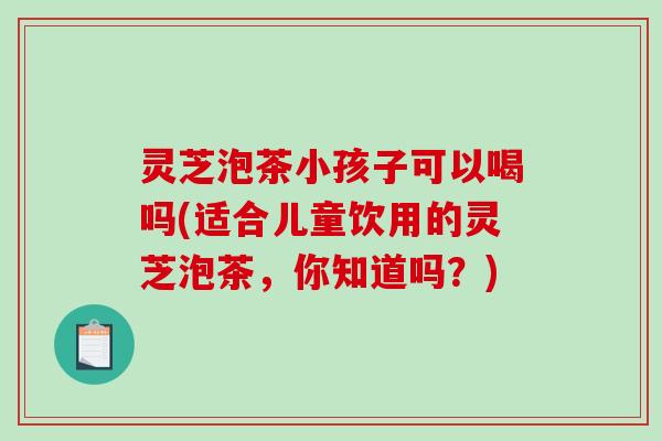 灵芝泡茶小孩子可以喝吗(适合儿童饮用的灵芝泡茶,你知道吗?) 灵芝泡茶小孩子可以喝吗(适合儿童饮用的灵芝泡茶,你知道吗?)