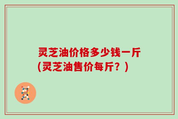 灵芝油价格多少钱一斤(灵芝油售价每斤？)