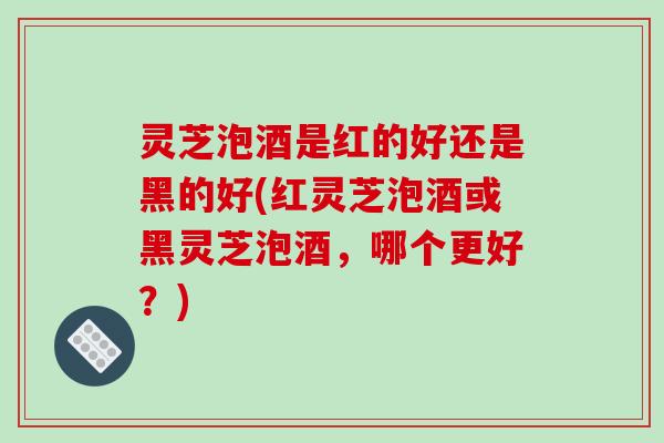 灵芝泡酒是红的好还是黑的好(红灵芝泡酒或黑灵芝泡酒,哪个更好?) 灵芝泡酒是红的好还是黑的好(红灵芝泡酒或黑灵芝泡酒,哪个更好?)