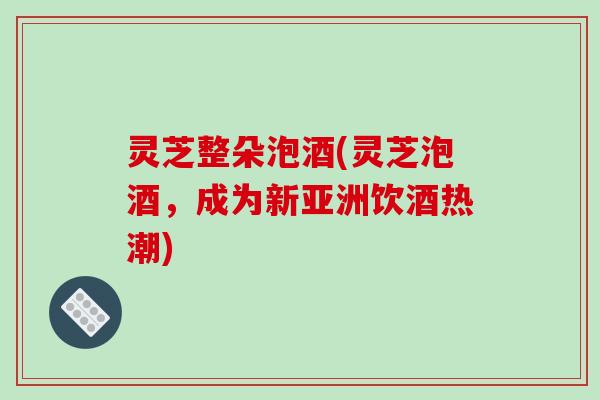 灵芝整朵泡酒(灵芝泡酒,成为新亚洲饮酒热潮) 灵芝整朵泡酒(灵芝泡酒,成为新亚洲饮酒热潮)