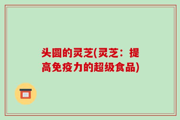头圆的灵芝(灵芝:提高免疫力的超级食品) 头圆的灵芝(灵芝:提高免疫力的超级食品)