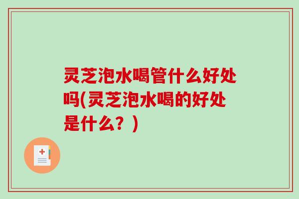 灵芝泡水喝管什么好处吗(灵芝泡水喝的好处是什么?) 灵芝泡水喝管什么好处吗(灵芝泡水喝的好处是什么?)