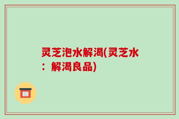 灵芝泡水解渴(灵芝水:解渴良品) 灵芝泡水解渴(灵芝水:解渴良品)