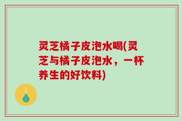 灵芝橘子皮泡水喝(灵芝与橘子皮泡水,一杯养生的好饮料) 灵芝橘子皮泡水喝(灵芝与橘子皮泡水,一杯养生的好饮料)