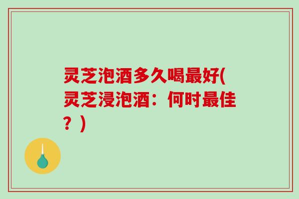 灵芝泡酒多久喝好(灵芝浸泡酒:何时佳?) 灵芝泡酒多久喝好(灵芝浸泡酒:何时佳?)