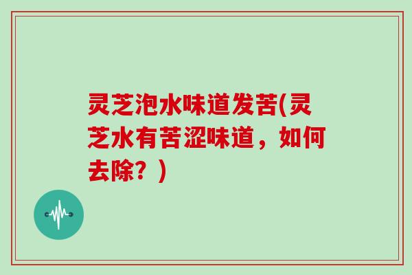 灵芝泡水味道发苦(灵芝水有苦涩味道,如何去除?) 灵芝泡水味道发苦(灵芝水有苦涩味道,如何去除?)