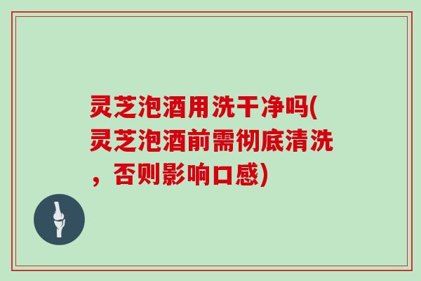 灵芝泡酒用洗干净吗(灵芝泡酒前需彻底清洗,否则影响口感) 灵芝泡酒用洗干净吗(灵芝泡酒前需彻底清洗,否则影响口感)