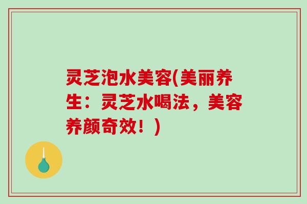 灵芝泡水美容(美丽养生:灵芝水喝法,美容养颜奇效!) 灵芝泡水美容(美丽养生:灵芝水喝法,美容养颜奇效!)