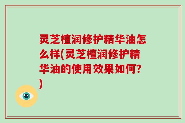 灵芝檀润修护精华油怎么样(灵芝檀润修护精华油的使用效果如何?) 灵芝檀润修护精华油怎么样(灵芝檀润修护精华油的使用效果如何?)