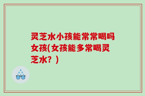 灵芝水小孩能常常喝吗女孩(女孩能多常喝灵芝水?) 灵芝水小孩能常常喝吗女孩(女孩能多常喝灵芝水?)