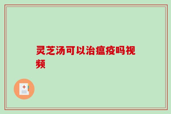 灵芝汤可以瘟疫吗视频 灵芝汤可以瘟疫吗视频