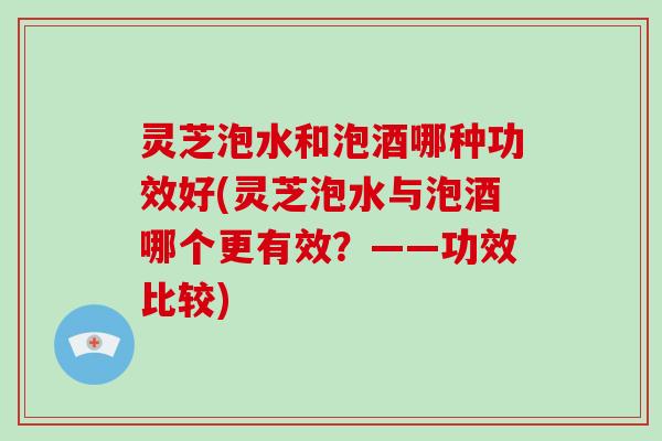 灵芝泡水和泡酒哪种功效好(灵芝泡水与泡酒哪个更有效?——功效比较) 灵芝泡水和泡酒哪种功效好(灵芝泡水与泡酒哪个更有效?——功效比较)