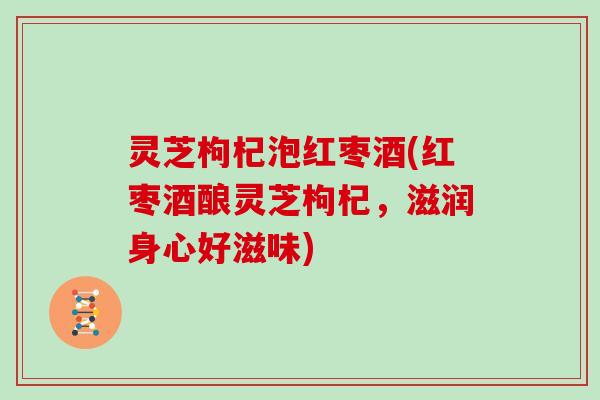 灵芝枸杞泡红枣酒(红枣酒酿灵芝枸杞,滋润身心好滋味) 灵芝枸杞泡红枣酒(红枣酒酿灵芝枸杞,滋润身心好滋味)