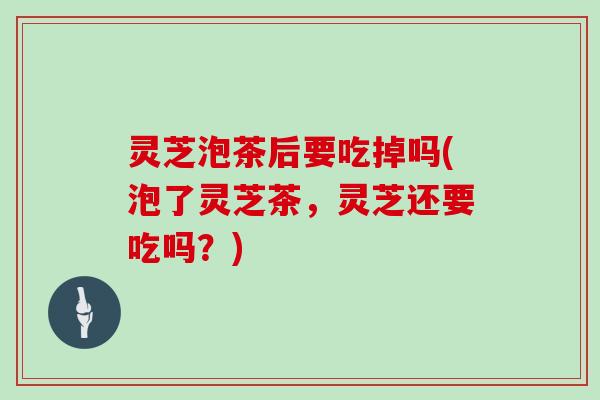 灵芝泡茶后要吃掉吗(泡了灵芝茶,灵芝还要吃吗?) 灵芝泡茶后要吃掉吗(泡了灵芝茶,灵芝还要吃吗?)