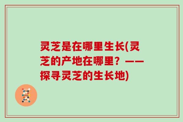 灵芝是在哪里生长(灵芝的产地在哪里?——探寻灵芝的生长地) 灵芝是在哪里生长(灵芝的产地在哪里?——探寻灵芝的生长地)