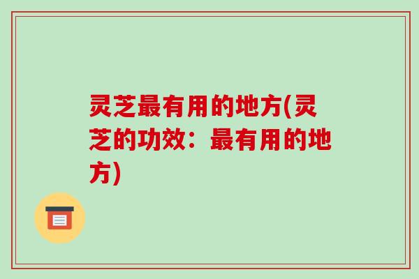 灵芝有用的地方(灵芝的功效:有用的地方) 灵芝有用的地方(灵芝的功效:有用的地方)